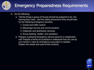8. Do the following:
a. Tell the things a group of Scouts should be prepared to do, the
training they need , and the safety precautions they should take
for the following emergency services:
1. Crowd and traffic control
2. Messenger service and communication.
3. Collection and distribution services.
4. Group feeding, shelter, and sanitation.
b. Prepare a personal emergency service pack for a mobilization
call. Prepare a family kit (suitcase or waterproof box) for use by
your family in case an emergency evacuation is needed.
Explain the needs and uses of the contents.
Emergency Preparedness Requirements
 