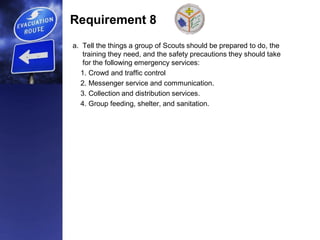 Requirement 8
a. Tell the things a group of Scouts should be prepared to do, the
training they need, and the safety precautions they should take
for the following emergency services:
1. Crowd and traffic control
2. Messenger service and communication.
3. Collection and distribution services.
4. Group feeding, shelter, and sanitation.
 
