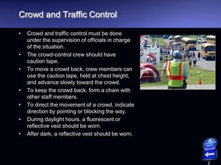 Crowd and Traffic Control
• Crowd and traffic control must be done
under the supervision of officials in charge
of the situation.
• The crowd-control crew should have
caution tape.
• To move a crowd back, crew members can
use the caution tape, held at chest height,
and advance slowly toward the crowd.
• To keep the crowd back, form a chain with
other staff members.
• To direct the movement of a crowd, indicate
direction by pointing or blocking the way.
• During daylight hours, a fluorescent or
reflective vest should be worn.
• After dark, a reflective vest should be worn.
 