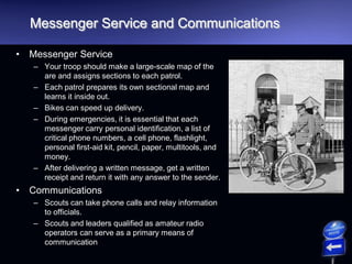 Messenger Service and Communications
• Messenger Service
– Your troop should make a large-scale map of the
are and assigns sections to each patrol.
– Each patrol prepares its own sectional map and
learns it inside out.
– Bikes can speed up delivery.
– During emergencies, it is essential that each
messenger carry personal identification, a list of
critical phone numbers, a cell phone, flashlight,
personal first-aid kit, pencil, paper, multitools, and
money.
– After delivering a written message, get a written
receipt and return it with any answer to the sender.
• Communications
– Scouts can take phone calls and relay information
to officials.
– Scouts and leaders qualified as amateur radio
operators can serve as a primary means of
communication
 