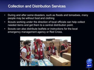 Collection and Distribution Services
• During and after some disasters, such as floods and tornadoes, many
people may be without food and clothing
• Scouts working under the direction of local officials can help collect
needed items and get them to a central distribution point.
• Scouts can also distribute leaflets or instructions for the local
emergency management agency or Red Cross.
 