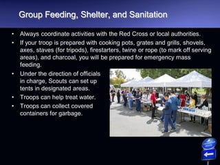 Group Feeding, Shelter, and Sanitation
• Always coordinate activities with the Red Cross or local authorities.
• If your troop is prepared with cooking pots, grates and grills, shovels,
axes, staves (for tripods), firestarters, twine or rope (to mark off serving
areas), and charcoal, you will be prepared for emergency mass
feeding.
• Under the direction of officials
in charge, Scouts can set up
tents in designated areas.
• Troops can help treat water.
• Troops can collect covered
containers for garbage.
 