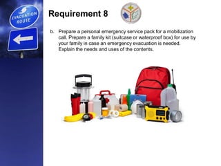 Requirement 8
b. Prepare a personal emergency service pack for a mobilization
call. Prepare a family kit (suitcase or waterproof box) for use by
your family in case an emergency evacuation is needed.
Explain the needs and uses of the contents.
 