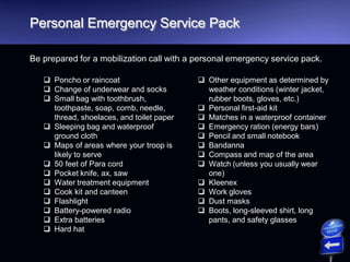 Personal Emergency Service Pack
Be prepared for a mobilization call with a personal emergency service pack.
 Poncho or raincoat
 Change of underwear and socks
 Small bag with toothbrush,
toothpaste, soap, comb, needle,
thread, shoelaces, and toilet paper
 Sleeping bag and waterproof
ground cloth
 Maps of areas where your troop is
likely to serve
 50 feet of Para cord
 Pocket knife, ax, saw
 Water treatment equipment
 Cook kit and canteen
 Flashlight
 Battery-powered radio
 Extra batteries
 Hard hat
 Other equipment as determined by
weather conditions (winter jacket,
rubber boots, gloves, etc.)
 Personal first-aid kit
 Matches in a waterproof container
 Emergency ration (energy bars)
 Pencil and small notebook
 Bandanna
 Compass and map of the area
 Watch (unless you usually wear
one)
 Kleenex
 Work gloves
 Dust masks
 Boots, long-sleeved shirt, long
pants, and safety glasses
 