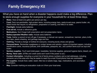 Family Emergency Kit
What you have on hand when a disaster happens could make a big difference. Plan
to store enough supplies for everyone in your household for at least three days.
• Water. Have at least one gallon per person per day.
• Food. Pack non-perishable, high-protein items, including energy bars, ready-to-eat soup, peanut butter, etc.
Select foods that require no refrigeration, preparation or cooking, and little or no water.
• Flashlight. Include extra batteries.
• First aid kit. Include a reference guide.
• Medications. Don’t forget both prescription and non-prescription items.
• Battery-operated Weather radio. Include extra batteries.
• Tools. Gather a wrench to turn off gas if necessary, a manual can opener, screwdriver, hammer, pliers, knife,
duct tape, plastic sheeting, and garbage bags and ties.
• Clothing. Provide a change of clothes for everyone, including sturdy shoes and gloves.
• Personal Items. Remember eyeglasses or contact lenses and solution; copies of important papers, including
identification cards, insurance policies, birth certificates, passports, etc.; and comfort items such as toys and
books.
• Sanitary supplies. You’ll want toilet paper, towelettes, feminine supplies, personal hygiene items, bleach, etc.
• Money. Have cash. (ATMs and credit cards won’t work if the power is out.)
• Contact information. Including a current list of family phone numbers and e-mail addresses, including
someone out of the area who may be easier to reach by e-mail if local phone lines are overloaded.
• Pet supplies. Include food, water, leash, litter box or plastic bags, tags, medications, and vaccination
information.
• Map. Consider marking an evacuation route on it from your local area.
 