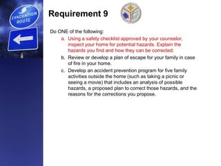 Requirement 9
Do ONE of the following:
a. Using a safety checklist approved by your counselor,
inspect your home for potential hazards. Explain the
hazards you find and how they can be corrected.
b. Review or develop a plan of escape for your family in case
of fire in your home.
c. Develop an accident prevention program for five family
activities outside the home (such as taking a picnic or
seeing a movie) that includes an analysis of possible
hazards, a proposed plan to correct those hazards, and the
reasons for the corrections you propose.
 