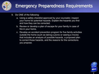 9. Do ONE of the following:
a. Using a safety checklist approved by your counselor, inspect
your home for potential hazards. Explain the hazards you find
and how they can be corrected.
b. Review or develop a plan of escape for your family in case of
fire in your home.
c. Develop an accident prevention program for five family activities
outside the home (such as taking a picnic or seeing a movie)
that includes an analysis of possible hazards, a proposed plan
to correct those hazards, and the reasons for the corrections
you propose.
Emergency Preparedness Requirements
 