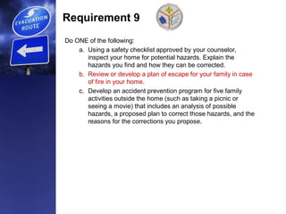 Requirement 9
Do ONE of the following:
a. Using a safety checklist approved by your counselor,
inspect your home for potential hazards. Explain the
hazards you find and how they can be corrected.
b. Review or develop a plan of escape for your family in case
of fire in your home.
c. Develop an accident prevention program for five family
activities outside the home (such as taking a picnic or
seeing a movie) that includes an analysis of possible
hazards, a proposed plan to correct those hazards, and the
reasons for the corrections you propose.
 