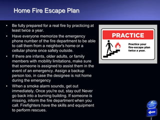 Home Fire Escape Plan
• Be fully prepared for a real fire by practicing at
least twice a year.
• Have everyone memorize the emergency
phone number of the fire department to be able
to call them from a neighbor's home or a
cellular phone once safely outside.
• If there are infants, older adults, or family
members with mobility limitations, make sure
that someone is assigned to assist them in the
event of an emergency. Assign a backup
person too, in case the designee is not home
during the emergency
• When a smoke alarm sounds, get out
immediately. Once you're out, stay out! Never
go back into a burning building. If someone is
missing, inform the fire department when you
call. Firefighters have the skills and equipment
to perform rescues.
 