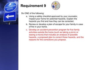 Requirement 9
Do ONE of the following:
a. Using a safety checklist approved by your counselor,
inspect your home for potential hazards. Explain the
hazards you find and how they can be corrected.
b. Review or develop a plan of escape for your family in case
of fire in your home.
c. Develop an accident prevention program for five family
activities outside the home (such as taking a picnic or
seeing a movie) that includes an analysis of possible
hazards, a proposed plan to correct those hazards, and the
reasons for the corrections you propose.
 