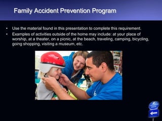 Family Accident Prevention Program
• Use the material found in this presentation to complete this requirement.
• Examples of activities outside of the home may include: at your place of
worship, at a theater, on a picnic, at the beach, traveling, camping, bicycling,
going shopping, visiting a museum, etc.
 