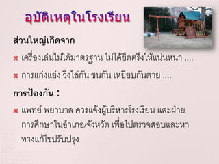 ส่วนใหญ่เกิดจาก
 เครื่องเล่นไม่ได้มาตรฐาน ไม่ได้ยดตรึงให้แน่นหนา ....
                                   ึ
 การแก่งแย่ง วิ่งไล่กัน ชนกัน เหยียบกันตาย ....

การป้องกัน :
 แพทย์ พยาบาล ควรแจ้งผู้บริหารโรงเรียน และฝ่าย

  การศึกษาในอาเภอ/จังหวัด เพื่อไปตรวจสอบและหา
  ทางแก้ไขปรับปรุง
 