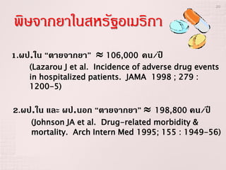 20



พิษจากยาในสหรัฐอเมริกา
1.ผป.ใน “ตายจากยา”  106,000 คน/ปี
    (Lazarou J et al. Incidence of adverse drug events
    in hospitalized patients. JAMA 1998 ; 279 :
    1200-5)


2.ผป.ใน และ ผป.นอก “ตายจากยา”       198,800   คน/ปี
    (Johnson JA et al. Drug-related morbidity &
    mortality. Arch Intern Med 1995; 155 : 1949-56)
 