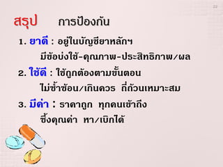 22



สรุป     การป้องก้น
1. ยาดี : อยู่ในบัญชียาหลักฯ
      มีข้อบ่งใช้-คุณภาพ-ประสิทธิภาพ/ผล
2. ใช้ดี : ใช้ถูกต้องตามขั้นตอน
      ไม่ซ้าซ้อน/เกินควร ถี่ถ้วนเหมาะสม
3. มีค่า : ราคาถูก ทุกคนเข้าถึง
      ซึ้งคุณค่า หา/เบิกได้
 
