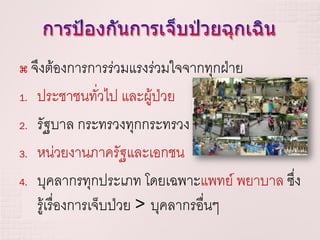  จึงต้องการการร่วมแรงร่วมใจจากทุกฝ่าย
1. ประชาชนทั่วไป และผู้ป่วย

2. รัฐบาล กระทรวงทุกกระทรวง

3. หน่วยงานภาครัฐและเอกชน

4. บุคลากรทุกประเภท โดยเฉพาะแพทย์ พยาบาล ซึง
                                           ่
   รู้เรื่องการเจ็บป่วย > บุคลากรอื่นๆ
 