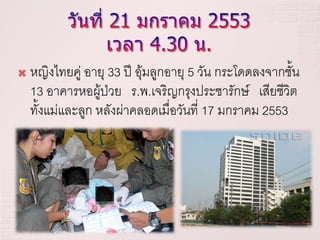    หญิงไทยคู่ อายุ 33 ปี อุ้มลูกอายุ 5 วัน กระโดดลงจากชั้น
    13 อาคารหอผู้ป่วย ร.พ.เจริญกรุงประชารักษ์ เสียชีวิต
    ทั้งแม่และลูก หลังผ่าคลอดเมื่อวันที่ 17 มกราคม 2553
 