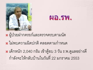  ผู้ป่วยฝากครรภ์และตรวจครบตามนัด
 ไม่พบความผิดปกติ คลอดตามกาหนด

 เด็กหนัก 2,040 กรัม เข้าตู้อบ 3 วัน ร.พ.ดูแลอย่างดี

  กาลังจะให้กลับบ้านในวันที่ 22 มกราคม 2553
 
