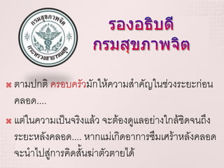  ตามปกติ ครอบครัวมักให้ความสาคัญในช่วงระยะก่อน
  คลอด....
 แต่ในความเป็นจริงแล้ว จะต้องดูแลอย่างใกล้ชิดจนถึง

  ระยะหลังคลอด.... หากแม่เกิดอาการซึมเศร้าหลังคลอด
  จะนาไปสู่การคิดสั้นฆ่าตัวตายได้
 