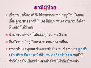  เมื่อภรรยาตั้งครรภ์ จึงให้ออกจากงานมาอยูบ้าน โดยตน
                                           ่
  เลี้ยงดูภรรยาอย่างดี ไม่เคยมีปัญหาทะเลาะเบาะแว้งใดๆ
  เงินทองก็ไม่ขัดสน
 ช่วงภรรยาคลอดก็ไปเยี่ยมทุกวันๆละ 3 เวลา

 คืนเกิดเหตุ ก็อยู่กับภรรยาจนหมดเวลาเยี่ยม

 ภรรยาไม่เคยพูดเลยว่าอยากฆ่าตัวตาย เพียงบ่นว่า ลูกตัว

  เล็ก ตัวเหลือง และไม่กินนม กลัวจะไม่รอด ตนก็ให้
  กาลังใจว่าไม่เป็นอะไร หมอกาลังจะให้กลับบ้านแล้ว
 