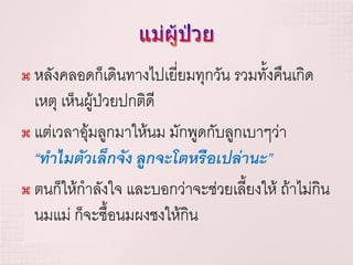  หลังคลอดก็เดินทางไปเยี่ยมทุกวัน รวมทั้งคืนเกิด
  เหตุ เห็นผู้ป่วยปกติดี
 แต่เวลาอุมลูกมาให้นม มักพูดกับลูกเบาๆว่า
            ้
  “ทาไมตัวเล็กจัง ลูกจะโตหรือเปล่านะ”
 ตนก็ให้กาลังใจ และบอกว่าจะช่วยเลี้ยงให้ ถ้าไม่กิน

  นมแม่ ก็จะซื้อนมผงชงให้กิน
 