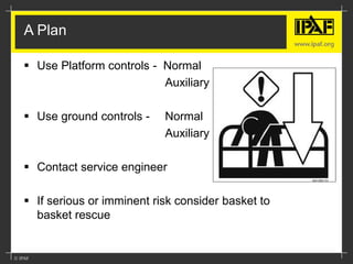 A Plan
 Use Platform controls - Normal
Auxiliary
 Use ground controls - Normal
Auxiliary
 Contact service engineer
 If serious or imminent risk consider basket to
basket rescue
 