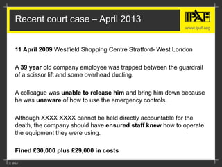 Recent court case – April 2013
11 April 2009 Westfield Shopping Centre Stratford- West London
A 39 year old company employee was trapped between the guardrail
of a scissor lift and some overhead ducting.
A colleague was unable to release him and bring him down because
he was unaware of how to use the emergency controls.
Although XXXX XXXX cannot be held directly accountable for the
death, the company should have ensured staff knew how to operate
the equipment they were using.
Fined £30,000 plus £29,000 in costs
 