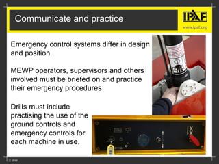 Communicate and practice
Drills must include
practising the use of the
ground controls and
emergency controls for
each machine in use.
Emergency control systems differ in design
and position
MEWP operators, supervisors and others
involved must be briefed on and practice
their emergency procedures
 