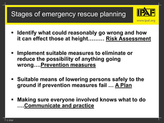 Stages of emergency rescue planning
 Identify what could reasonably go wrong and how
it can effect those at height……… Risk Assessment
 Implement suitable measures to eliminate or
reduce the possibility of anything going
wrong….Prevention measures
 Suitable means of lowering persons safely to the
ground if prevention measures fail … A Plan
 Making sure everyone involved knows what to do
….Communicate and practice
 