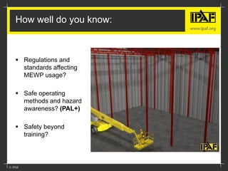 How well do you know:
 Regulations and
standards affecting
MEWP usage?
 Safe operating
methods and hazard
awareness? (PAL+)
 Safety beyond
training?
 