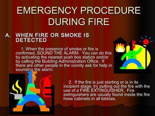 EMERGENCY PROCEDUREEMERGENCY PROCEDURE
DURING FIREDURING FIRE
A.A. WHEN FIRE OR SMOKE ISWHEN FIRE OR SMOKE IS
DETECTEDDETECTED
1. When the presence of smoke or fire is1. When the presence of smoke or fire is
confirmed, SOUND THE ALARM. You can do thisconfirmed, SOUND THE ALARM. You can do this
by activating the nearest push box station and/orby activating the nearest push box station and/or
by calling the Building Administration Office. Ifby calling the Building Administration Office. If
there are other people in the vicinity ask for help inthere are other people in the vicinity ask for help in
sounding the alarm.sounding the alarm.
2. If the fire is just starting or is in its2. If the fire is just starting or is in its
incipient stage, try putting out the fire with theincipient stage, try putting out the fire with the
use of a FIRE EXTINGUISHER. Fireuse of a FIRE EXTINGUISHER. Fire
extinguishers are usually found inside the fireextinguishers are usually found inside the fire
hose cabinets in all lobbies.hose cabinets in all lobbies.
 