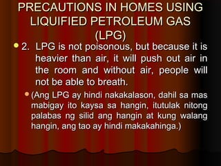 PRECAUTIONS IN HOMES USINGPRECAUTIONS IN HOMES USING
LIQUIFIED PETROLEUM GASLIQUIFIED PETROLEUM GAS
(LPG)(LPG)
2. LPG is not poisonous, but because it is2. LPG is not poisonous, but because it is
heavier than air, it will push out air inheavier than air, it will push out air in
the room and without air, people willthe room and without air, people will
not be able to breath.not be able to breath.
(Ang LPG ay hindi nakakalason, dahil sa mas(Ang LPG ay hindi nakakalason, dahil sa mas
mabigay ito kaysa sa hangin, itutulak nitongmabigay ito kaysa sa hangin, itutulak nitong
palabas ng silid ang hangin at kung walangpalabas ng silid ang hangin at kung walang
hangin, ang tao ay hindi makakahinga.)hangin, ang tao ay hindi makakahinga.)
 