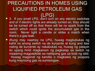 PRECAUTIONS IN HOMES USINGPRECAUTIONS IN HOMES USING
LIQUIFIED PETROLEUM GASLIQUIFIED PETROLEUM GAS
(LPG)(LPG)
 3. If you smell LPG, don’t turn on any electric switches3. If you smell LPG, don’t turn on any electric switches
and or if electric lights are already turned on, they shouldand or if electric lights are already turned on, they should
be be turned off so that there will be no spark from thebe be turned off so that there will be no spark from the
switch which could ignite the accumulated gas in theswitch which could ignite the accumulated gas in the
room. Never light a candle or strike a match whenroom. Never light a candle or strike a match when
there’s a gas leak.there’s a gas leak.
 (Kung may naamoy na LPG, huwag magbubukas ng(Kung may naamoy na LPG, huwag magbubukas ng
kahit na anong switch na de kuryente at kung and ilawkahit na anong switch na de kuryente at kung and ilaw
nating de kuryente ay nakabukas na, huwag ng patayinnating de kuryente ay nakabukas na, huwag ng patayin
ito upang hindi magkaroon ng pagkislap sa switch naito upang hindi magkaroon ng pagkislap sa switch na
maaaring magpasiklab sa natitipong gas sa loob ng silid.maaaring magpasiklab sa natitipong gas sa loob ng silid.
Huwag magsindi ng kandila o magkiskis ng posporoHuwag magsindi ng kandila o magkiskis ng posporo
kung mayroong gas na sumisingaw.kung mayroong gas na sumisingaw.
 