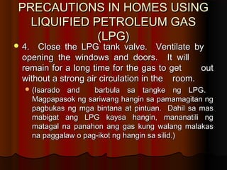 PRECAUTIONS IN HOMES USINGPRECAUTIONS IN HOMES USING
LIQUIFIED PETROLEUM GASLIQUIFIED PETROLEUM GAS
(LPG)(LPG)
 4. Close the LPG tank valve. Ventilate by4. Close the LPG tank valve. Ventilate by
opening the windows and doors. It willopening the windows and doors. It will
remain for a long time for the gas to getremain for a long time for the gas to get outout
without a strong air circulation in thewithout a strong air circulation in the room.room.
 (Isarado and barbula sa tangke ng LPG.(Isarado and barbula sa tangke ng LPG.
Magpapasok ng sariwang hangin sa pamamagitan ngMagpapasok ng sariwang hangin sa pamamagitan ng
pagbukas ng mga bintana at pintuan. Dahil sa maspagbukas ng mga bintana at pintuan. Dahil sa mas
mabigat ang LPG kaysa hangin, mananatili ngmabigat ang LPG kaysa hangin, mananatili ng
matagal na panahon ang gas kung walang malakasmatagal na panahon ang gas kung walang malakas
na paggalaw o pag-ikot ng hangin sa silid.)na paggalaw o pag-ikot ng hangin sa silid.)
 