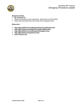 Quarterly IIPP Training
                                                          Emergency Procedures Update



Suspicious Items
   Do not touch it!
   Report the location to your supervisor, Jail security, and the police.
   Clear staff and clients from the vicinity of the suspicious item.

Resources:

    http://dphnet/EmerTerrorDisaster/EmerTerrorDisaster.htm
    http://dphnet/prevcrime/WorkCrime/BombWork.htm
    http://dphnet/EmerTerrorDisaster/StrangeLtrs.htm
    http://dphnet/emerresp/ChkList.htm
    www.72hours.org




Created by Shawn Holle                   Page 3 of 3
 