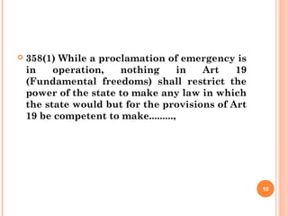  358(1) While a proclamation of emergency is
in operation, nothing in Art 19
(Fundamental freedoms) shall restrict the
power of the state to make any law in which
the state would but for the provisions of Art
19 be competent to make.........,
10
 