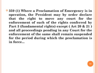  359 (1) Where a Proclamation of Emergency is in
operation, the President may by order declare
that the right to move any court for the
enforcement of such of the rights conferred by
Part 3 (fundamental rights) except ( Art 20 & 21 )
and all proceedings pending in any Court for the
enforcement of the same shall remain suspended
for the period during which the proclamation is
in force...
11
 