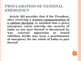 PROCLAMATION OF NATIONAL
EMERGENCY
Article 352 provides that if the President,
after receiving a written communication of
a cabinet decision, is satisfied that a grave
emergency exists whereby the security of
India or any part thereof is threatened by
war, external aggression or armed
rebellion, he/she may issue a proclamation
of emergency for the whole of India or part
thereof.
13
 