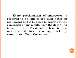 Every proclamation of emergency is
required to be laid before each house of
parliament and is to cease to operate at the
expiration of one month from the date of its
issue by the President unless in the
meantime it has been approved by
resolutions of both the houses.
14
 