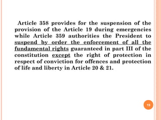 Article 358 provides for the suspension of the
provision of the Article 19 during emergencies
while Article 359 authorities the President to
suspend by order the enforcement of all the
fundamental rights guaranteed in part III of the
constitution except the right of protection in
respect of conviction for offences and protection
of life and liberty in Article 20 & 21.
19
 