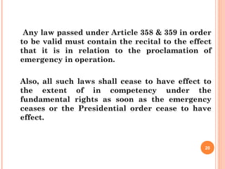Any law passed under Article 358 & 359 in order
to be valid must contain the recital to the effect
that it is in relation to the proclamation of
emergency in operation.
Also, all such laws shall cease to have effect to
the extent of in competency under the
fundamental rights as soon as the emergency
ceases or the Presidential order cease to have
effect.
20
 