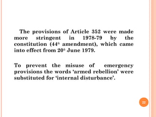 The provisions of Article 352 were made
more stringent in 1978-79 by the
constitution (44th
amendment), which came
into effect from 20th
June 1979.
To prevent the misuse of emergency
provisions the words ‘armed rebellion’ were
substituted for ‘internal disturbance’.
22
 