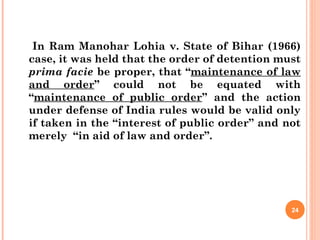 In Ram Manohar Lohia v. State of Bihar (1966)
case, it was held that the order of detention must
prima facie be proper, that “maintenance of law
and order” could not be equated with
“maintenance of public order” and the action
under defense of India rules would be valid only
if taken in the “interest of public order” and not
merely “in aid of law and order”.
24
 