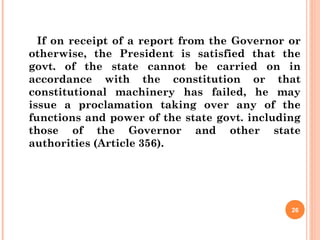 If on receipt of a report from the Governor or
otherwise, the President is satisfied that the
govt. of the state cannot be carried on in
accordance with the constitution or that
constitutional machinery has failed, he may
issue a proclamation taking over any of the
functions and power of the state govt. including
those of the Governor and other state
authorities (Article 356).
26
 