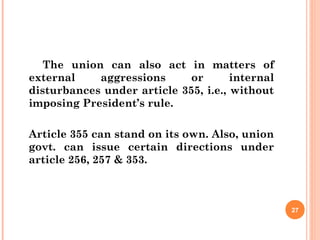 The union can also act in matters of
external aggressions or internal
disturbances under article 355, i.e., without
imposing President’s rule.
Article 355 can stand on its own. Also, union
govt. can issue certain directions under
article 256, 257 & 353.
27
 