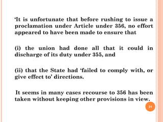 ‘It is unfortunate that before rushing to issue a
proclamation under Article under 356, no effort
appeared to have been made to ensure that
(i) the union had done all that it could in
discharge of its duty under 355, and
(ii) that the State had ‘failed to comply with, or
give effect to’ directions.
It seems in many cases recourse to 356 has been
taken without keeping other provisions in view.
31
 