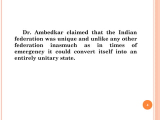 Dr. Ambedkar claimed that the Indian
federation was unique and unlike any other
federation inasmuch as in times of
emergency it could convert itself into an
entirely unitary state.
4
 