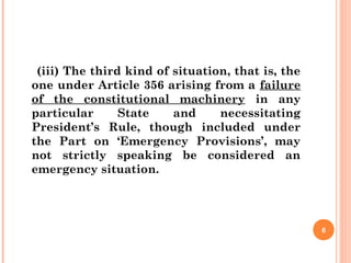 (iii) The third kind of situation, that is, the
one under Article 356 arising from a failure
of the constitutional machinery in any
particular State and necessitating
President’s Rule, though included under
the Part on ‘Emergency Provisions’, may
not strictly speaking be considered an
emergency situation.
6
 