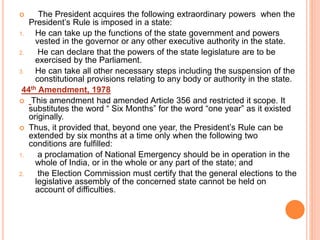  The President acquires the following extraordinary powers when the
President’s Rule is imposed in a state:
1. He can take up the functions of the state government and powers
vested in the governor or any other executive authority in the state.
2. He can declare that the powers of the state legislature are to be
exercised by the Parliament.
3. He can take all other necessary steps including the suspension of the
constitutional provisions relating to any body or authority in the state.
44th Amendment, 1978
 This amendment had amended Article 356 and restricted it scope. It
substitutes the word “ Six Months” for the word “one year” as it existed
originally.
 Thus, it provided that, beyond one year, the President’s Rule can be
extended by six months at a time only when the following two
conditions are fulfilled:
1. a proclamation of National Emergency should be in operation in the
whole of India, or in the whole or any part of the state; and
2. the Election Commission must certify that the general elections to the
legislative assembly of the concerned state cannot be held on
account of difficulties.
 