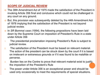 SCOPE OF JUDICIAL REVIEW
 The 38th Amendment Act of 1975 made the satisfaction of the President in
invoking Article 356 final and conclusive which could not be challenged in
any court on any ground.
 But, this provision was subsequently deleted by the 44th Amendment Act
of 1978 implying that the satisfaction of the President is not beyond
judicial review.
 In SR Bommai case (1994), the following propositions have been laid
down by the Supreme Court on imposition of President’s Rule in a state
under Article 356
1. The presidential proclamation imposing President’s Rule is subject to
judicial review.
2. The satisfaction of the President must be based on relevant material.
The action of the president can be struck down by the court if it is based
on irrelevant or extraneous grounds or if it was found to be malafide or
perverse.
3. Burden lies on the Centre to prove that relevant material exist to justify
the imposition of the President’s Rule
4. The power under Article 356 is an exceptional power and should be
used only occasionally to meet the requirements of special situations.
 