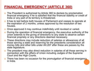 FINANCIAL EMERGENCY (ARTICLE 360)
 The President is authorized by Article 360 to declare by proclamation
financial emergency if he is satisfied that the financial stability or credit of
India or any part of its territory is threatened.
 It has to laid before both houses of Parliament and ceases to operate at
the expiration of 2 months, unless approved by the resolution of two
houses.
 Once approved it may continue indefinitely until revoked or varied.
 During the operation of financial emergency, the executive authority of the
union extends to the giving of directions to any state to observe certain
financial propriety or any directions deemed necessary.
 These directions may include reduction of salaries or allowances of all
those serving a state and reserving for the presidents consideration all
money bills and other bills under Art.207 after these are passes by the
state legislature.
 The president may also direct reduction in salaries of all those serving in
connection with the affairs of Union including Judges of the Supreme
Court and the High Courts.
 There has been no occasion for the promulgation of financial emergency
in India.
 